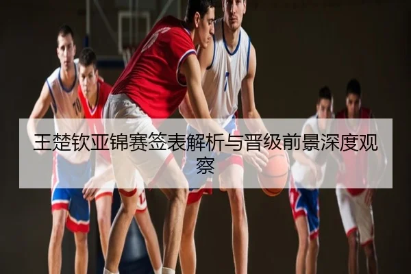 王楚钦亚锦赛签表解析与晋级前景深度观察