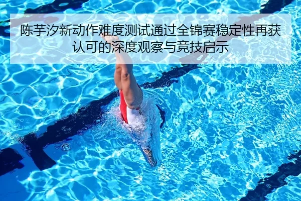 陈芋汐新动作难度测试通过全锦赛稳定性再获认可的深度观察与竞技启示