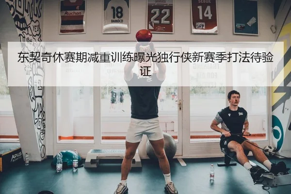 东契奇休赛期减重训练曝光独行侠新赛季打法待验证