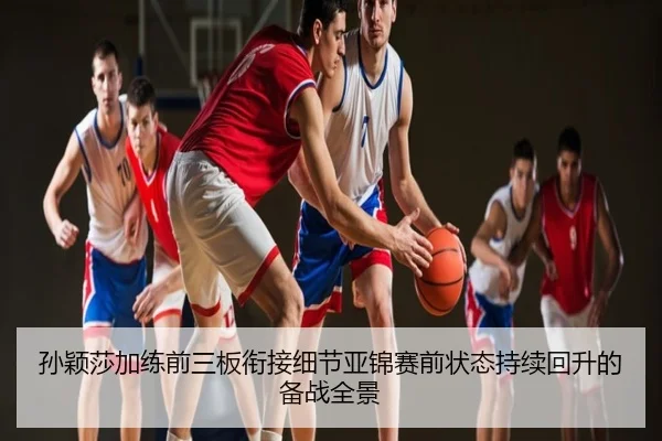 孙颖莎加练前三板衔接细节亚锦赛前状态持续回升的备战全景