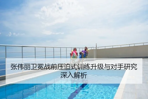 张伟丽卫冕战前压迫式训练升级与对手研究深入解析